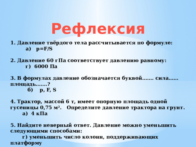 Рефлексия 1. Давление твёрдого тела рассчитывается по формуле:   а)   p=F/S           2. Давление 60 гПа соответствует давлению равному:           г)  6000 Па   3. В формулах давление обозначается буквой……. cила…… площадь…….?           б)    p, F, S          4. Трактор, массой 6 т, имеет опорную площадь одной гусеницы 0,75 м 2 . Определите давление трактора на грунт.         а)  4 кПа   5. Найдите неверный ответ. Давление можно уменьшить следующими способами:  г) уменьшить число колонн, поддерживающих платформу 