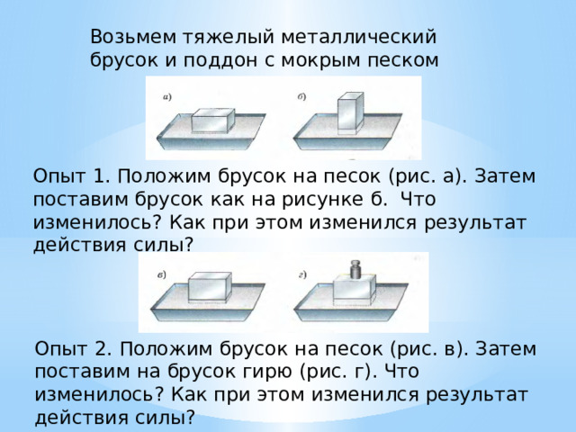 Возьмем тяжелый металлический брусок и поддон с мокрым песком Опыт 1. Положим брусок на песок (рис. а). Затем поставим брусок как на рисунке б. Что изменилось? Как при этом изменился результат действия силы? Опыт 2. Положим брусок на песок (рис. в). Затем поставим на брусок гирю (рис. г). Что изменилось? Как при этом изменился результат действия силы? 