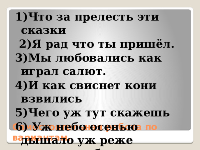 1)Что за прелесть эти сказки  2)Я рад что ты пришёл. 3)Мы любовались как играл салют. 4)И как свиснет кони взвились 5)Чего уж тут скажешь 6) Уж небо осенью дышало уж реже солнышко блистало. Самостоятельная работа по вариантам. 