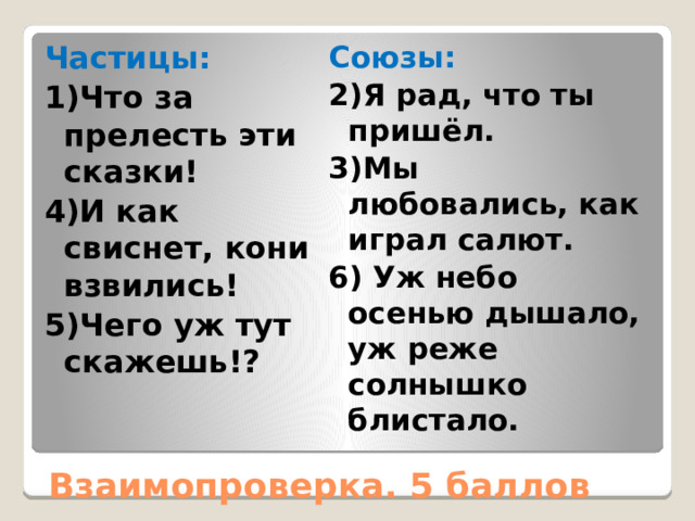 Частицы: Союзы: 1)Что за прелесть эти сказки! 2)Я рад, что ты пришёл. 4)И как свиснет, кони взвились! 3)Мы любовались, как играл салют. 5)Чего уж тут скажешь!? 6) Уж небо осенью дышало, уж реже солнышко блистало. Взаимопроверка. 5 баллов 