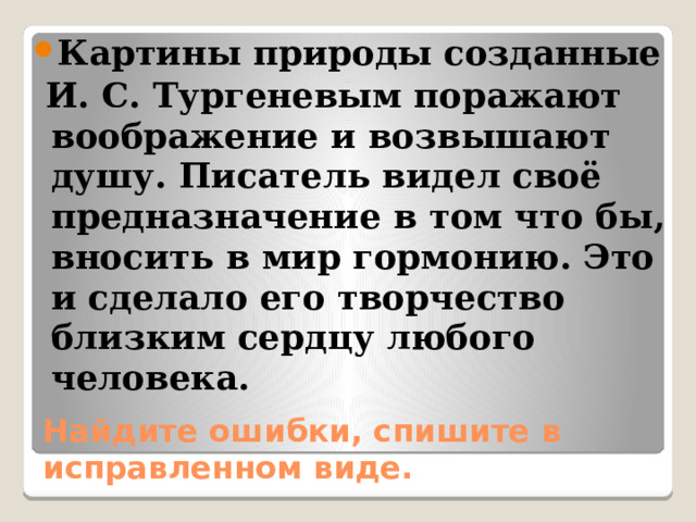 Картины природы созданные  И. С. Тургеневым поражают воображение и возвышают душу. Писатель видел своё предназначение в том что бы, вносить в мир гормонию. Это и сделало его творчество близким сердцу любого человека. Найдите ошибки, спишите в исправленном виде. 
