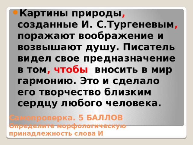 Картины природы , созданные И. С.Тургеневым , поражают воображение и возвышают душу. Писатель видел свое предназначение в том , чтобы вносить в мир гармонию. Это и сделало его творчество близким сердцу любого человека. Самопроверка. 5 БАЛЛОВ  Определите морфологическую принадлежность слова И 