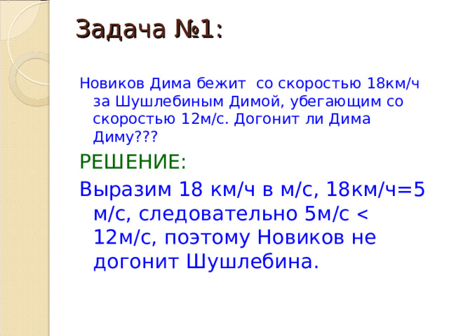 Задача №1:   Новиков Дима бежит со скоростью 18км/ч за Шушлебиным Димой, убегающим со скоростью 12м/с. Догонит ли Дима Диму??? РЕШЕНИЕ: Выразим 18 км/ч в м/с, 18км/ч=5 м/с, следовательно 5м/с  12м/с, поэтому Новиков не догонит Шушлебина. 
