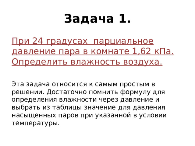 Задача 1. При 24 градусах парциальное давление пара в комнате 1,62 кПа. Определить влажность воздуха. Эта задача относится к самым простым в решении. Достаточно помнить формулу для определения влажности через давление и выбрать из таблицы значение для давления насыщенных паров при указанной в условии температуры. 