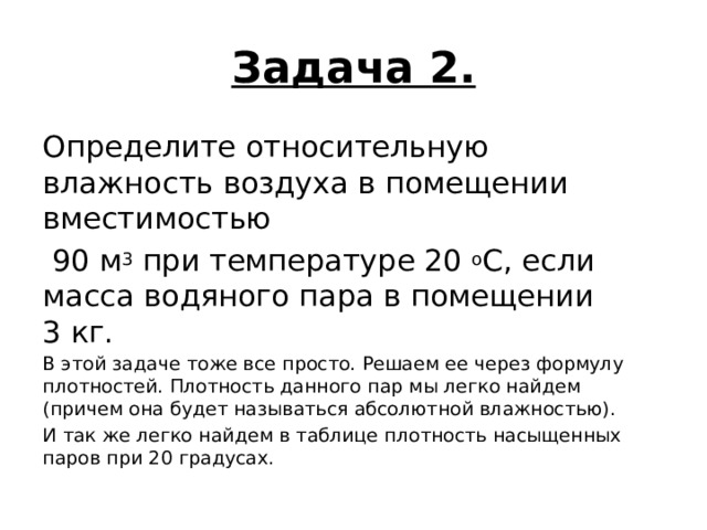 Задача 2. Определите относительную влажность воздуха в помещении вместимостью    90 м 3  при температуре 20  о С, если масса водяного пара в помещении  3 кг. В этой задаче тоже все просто. Решаем ее через формулу плотностей. Плотность данного пар мы легко найдем (причем она будет называться абсолютной влажностью). И так же легко найдем в таблице плотность насыщенных паров при 20 градусах. 