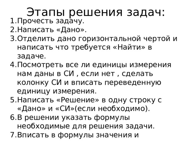 Этапы решения задач: Прочесть задачу. Написать «Дано». Отделить дано горизонтальной чертой и написать что требуется «Найти» в задаче. Посмотреть все ли единицы измерения нам даны в СИ , если нет , сделать колонку СИ и вписать переведенную единицу измерения. Написать «Решение» в одну строку с «Дано» и «СИ»(если необходимо). В решении указать формулы необходимые для решения задачи. Вписать в формулы значения и выполнить вычисления. Записать ответ. 