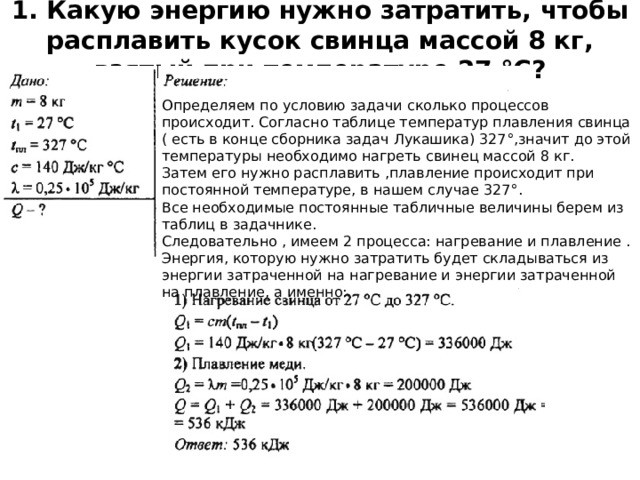 1. Какую энергию нужно затратить, чтобы расплавить кусок свинца массой 8 кг, взятый при температуре 27 °С?   Определяем по условию задачи сколько процессов происходит. Согласно таблице температур плавления свинца ( есть в конце сборника задач Лукашика) 327°,значит до этой температуры необходимо нагреть свинец массой 8 кг.  Затем его нужно расплавить ,плавление происходит при постоянной температуре, в нашем случае 327°.  Все необходимые постоянные табличные величины берем из таблиц в задачнике.  Следовательно , имеем 2 процесса: нагревание и плавление . Энергия, которую нужно затратить будет складываться из энергии затраченной на нагревание и энергии затраченной на плавление, а именно: 