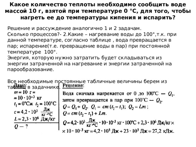 Какое количество теплоты необходимо сообщить воде массой 10 г, взятой при температуре 0 °С, для того, чтобы нагреть ее до температуры кипения и испарить?    Решение и рассуждение аналогично 1 и 2 задачам.  Сколько процессов?- 2.Какие – нагревание воды до 100°,т.к. при данной температуре, согласно таблице , вода превращается в пар; испарение(т.е. превращение воды в пар) при постоянной температуре 100°.  Энергия, которую нужно затратить будет складываться из энергии затраченной на нагревание и энергии затраченной на парообразование.  Все необходимые постоянные табличные величины берем из таблиц в задачнике.   