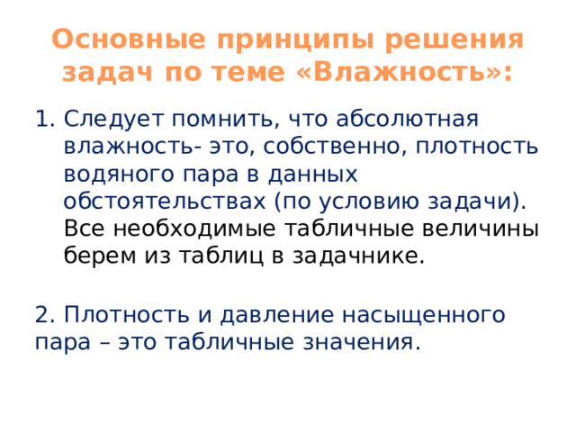 Основные принципы решения задач по теме «Влажность»: Следует помнить, что абсолютная влажность- это, собственно, плотность водяного пара в данных обстоятельствах (по условию задачи). Все необходимые табличные величины берем из таблиц в задачнике.   2. Плотность и давление насыщенного пара – это табличные значения. 