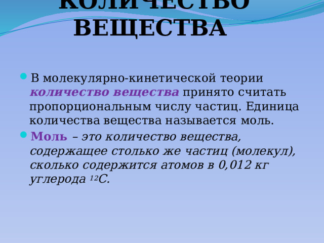 КОЛИЧЕСТВО ВЕЩЕСТВА В молекулярно-кинетической теории количество вещества  принято считать пропорциональным числу частиц. Единица количества вещества называется  моль. Моль  – это количество вещества, содержащее столько же частиц (молекул), сколько содержится атомов в 0,012 кг углерода 12 C. 