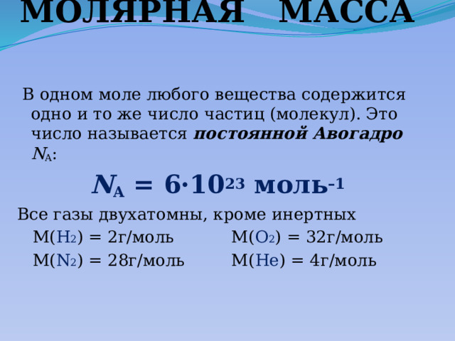 МОЛЯРНАЯ МАССА  В одном моле любого вещества содержится одно и то же число частиц (молекул). Это число называется постоянной Авогадро N A :  N A  = 6·10 23  моль –1  Все газы двухатомны, кроме инертных  М( Н 2 ) = 2г/моль М( О 2 ) = 32г/моль  М( N 2 ) = 28г/моль М( Не ) = 4г/моль 