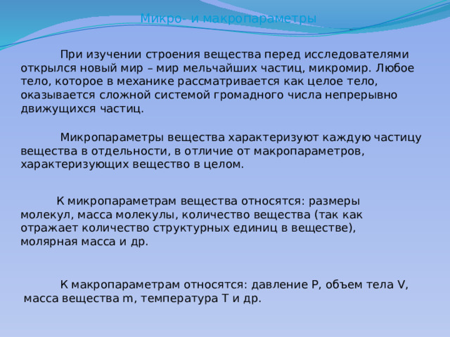 Микро- и макропараметры  При изучении строения вещества перед исследователями открылся новый мир – мир мельчайших частиц, микромир. Любое тело, которое в механике рассматривается как целое тело, оказывается сложной системой громадного числа непрерывно движущихся частиц.  Микропараметры вещества характеризуют каждую частицу вещества в отдельности, в отличие от макропараметров, характеризующих вещество в целом.  К микропараметрам вещества относятся: размеры молекул, масса молекулы, количество вещества (так как отражает количество структурных единиц в веществе), молярная масса и др.  К макропараметрам относятся: давление P, объем тела V, масса вещества m, температура T и др. 