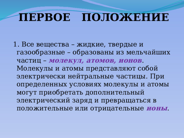 ПЕРВОЕ ПОЛОЖЕНИЕ  1. Все вещества – жидкие, твердые и газообразные – образованы из мельчайших частиц – молекул, атомов, ионов . Молекулы и атомы представляют собой электрически нейтральные частицы. При определенных условиях молекулы и атомы могут приобретать дополнительный электрический заряд и превращаться в положительные или отрицательные ионы . 