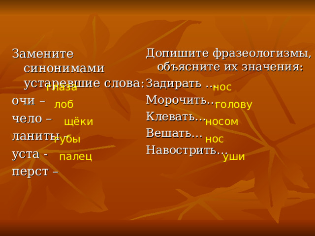 Замените синонимами устаревшие слова: очи – чело – ланиты – уста - перст – Допишите фразеологизмы, объясните их значения: Задирать … Морочить… Клевать… Вешать… Навострить… глаза нос лоб голову щёки носом губы нос палец уши 