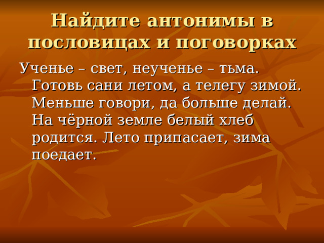 Найдите антонимы в пословицах и поговорках Ученье – свет, неученье – тьма. Готовь сани летом, а телегу зимой. Меньше говори, да больше делай. На чёрной земле белый хлеб родится. Лето припасает, зима поедает. 