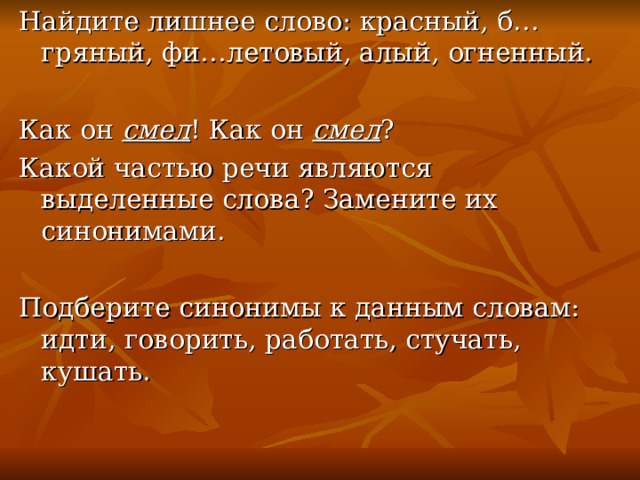 Найдите лишнее слово: красный, б…гряный, фи…летовый, алый, огненный. Как он смел ! Как он смел ? Какой частью речи являются выделенные слова? Замените их синонимами. Подберите синонимы к данным словам: идти, говорить, работать, стучать, кушать. 