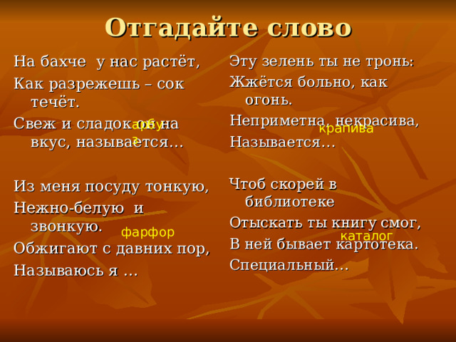 Отгадайте слово На бахче у нас растёт, Как разрежешь – сок течёт. Свеж и сладок он на вкус, называется… Из меня посуду тонкую, Нежно-белую и звонкую. Обжигают с давних пор, Называюсь я … Эту зелень ты не тронь: Жжётся больно, как огонь. Неприметна, некрасива, Называется… Чтоб скорей в библиотеке Отыскать ты книгу смог, В ней бывает картотека. Специальный… арбуз крапива фарфор фарфор каталог  