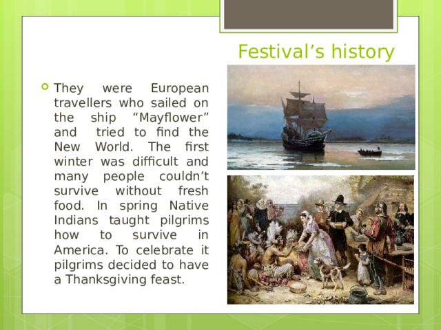 They were European travellers who sailed on the ship “Mayflower” and tried to find the New World. The first winter was difficult and many people couldn’t survive without fresh food. In spring Native Indians taught pilgrims how to survive in America. To celebrate it pilgrims decided to have a Thanksgiving feast.  Festival’s history 