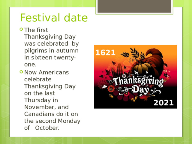  Festival date The first Thanksgiving Day was celebrated by pilgrims in autumn in sixteen twenty-one. Now Americans celebrate Thanksgiving Day on the last Thursday in November, and Canadians do it on the second Monday of October. 1621 2021 