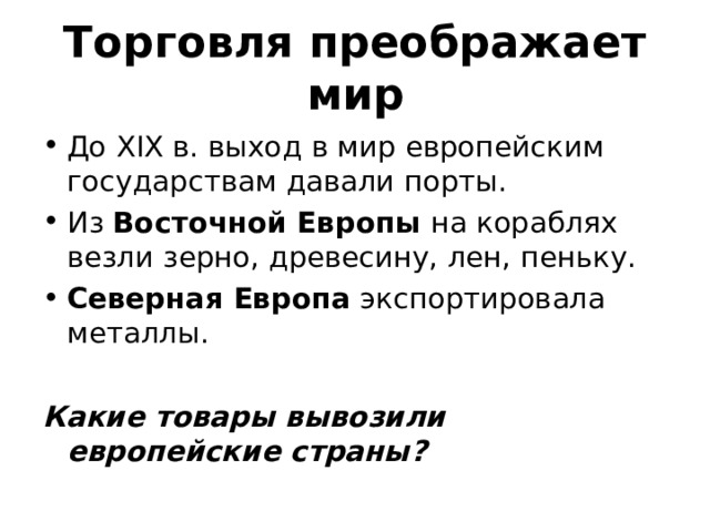 Торговля преображает мир До XIX в. выход в мир европейским государствам давали порты. Из Восточной Европы на кораблях везли зерно, древесину, лен, пеньку. Северная Европа экспортировала металлы. Какие товары вывозили европейские страны?  