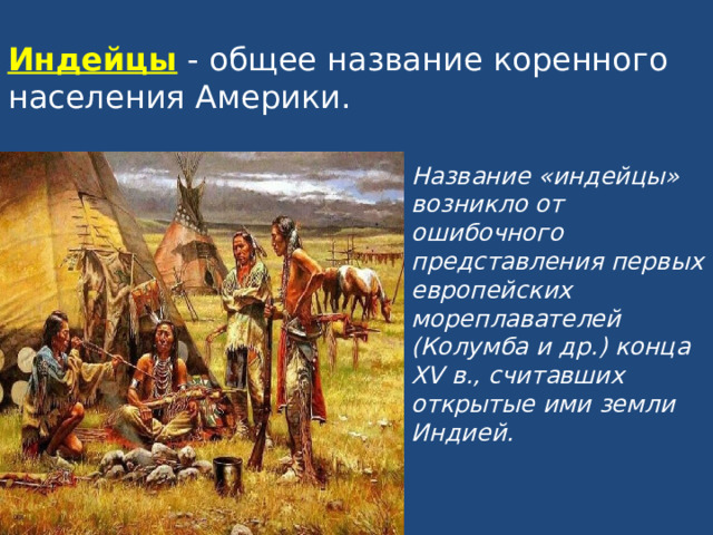 Индейцы - общее название коренного населения Америки. Название «индейцы» возникло от ошибочного представления первых европейских мореплавателей (Колумба и др.) конца XV в., считавших открытые ими земли Индией. 