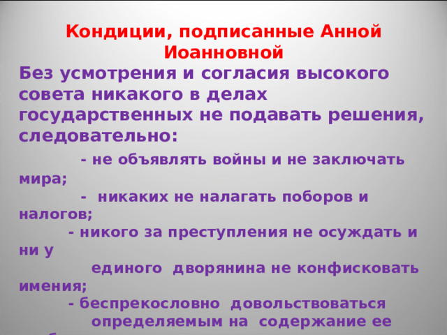 Кондиции, подписанные Анной Иоанновной Без усмотрения и согласия высокого совета никакого в делах государственных не подавать решения, следовательно:  - не объявлять войны и не заключать мира;  - никаких не налагать поборов и налогов;   - никого за преступления не осуждать и ни у  единого дворянина не конфисковать имения;   - беспрекословно довольствоваться  определяемым на содержание ее особы и  придворного штата годовым доходом;   - казенных вотчин никому не дарить;   - не вступать в брак и не назначать наследника  престола.  