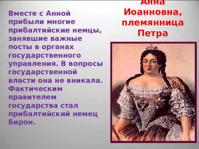 Анна Иоанновна,  племянница Петра Вместе с Анной прибыли многие прибалтийские немцы, занявшие важные посты в органах государственного управления. В вопросы государственной власти она не вникала. Фактическим правителем государства стал прибалтийский немец Бирон.  