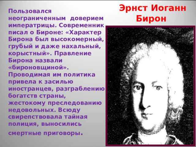 Пользовался неограниченным доверием императрицы. Современник писал о Бироне: «Характер Бирона был высокомерный, грубый и даже нахальный, корыстный». Правление Бирона назвали «бироновщиной». Проводимая им политика привела к засилью иностранцев, разграблению богатств страны, жестокому преследованию недовольных. Всюду свирепствовала тайная полиция, выносились смертные приговоры .  Эрнст Иоганн Бирон 