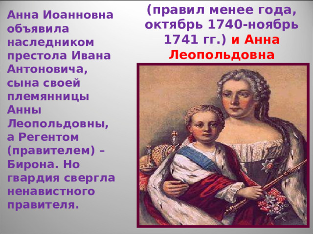 Анна Иоанновна объявила наследником престола Ивана Антоновича, сына своей племянницы Анны Леопольдовны, а Регентом (правителем) – Бирона. Но гвардия свергла ненавистного правителя. Иван Антонович (правил менее года, октябрь 1740-ноябрь 1741 гг.) и Анна Леопольдовна 