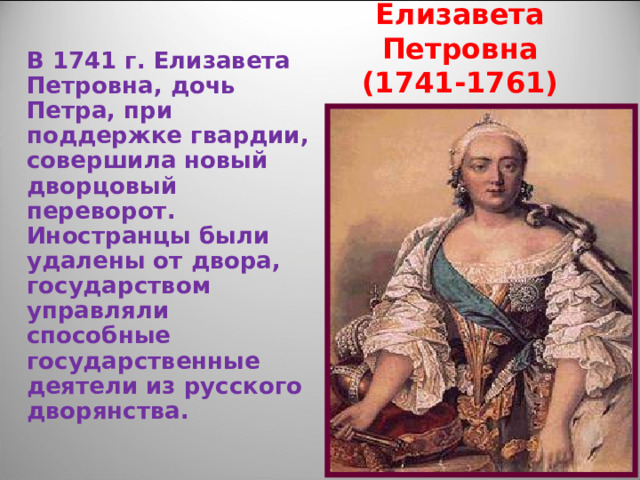 Елизавета Петровна  (1741-1761) В 1741 г. Елизавета Петровна, дочь Петра, при поддержке гвардии, совершила новый дворцовый переворот. Иностранцы были удалены от двора, государством управляли способные государственные деятели из русского дворянства. 