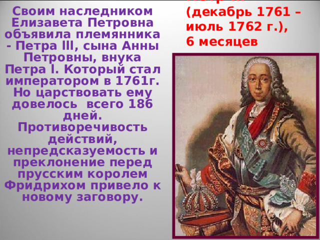Петр lll  (декабрь 1761 – июль 1762 г.),  6 месяцев Своим наследником Елизавета Петровна объявила племянника - Петра lll , сына Анны Петровны, внука Петра l . Который стал императором в 1761г. Но царствовать ему довелось всего 186 дней. Противоречивость действий, непредсказуемость и преклонение перед прусским королем Фридрихом привело к новому заговору. 