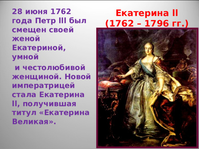 Екатерина ll  (1762 – 1796 гг.) 28 июня 1762 года Петр lll был смещен своей женой Екатериной, умной  и честолюбивой женщиной. Новой императрицей стала Екатерина ll , получившая титул «Екатерина Великая». 