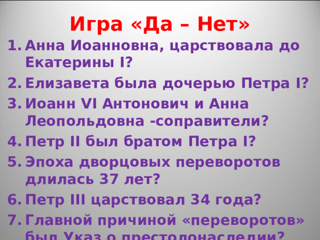 Игра «Да – Нет» Анна Иоанновна, царствовала до Екатерины I ? Елизавета была дочерью Петра I ? Иоанн VI Антонович и Анна Леопольдовна -соправители? Петр II был братом Петра I ? Эпоха дворцовых переворотов длилась 37 лет? Петр III царствовал 34 года? Главной причиной «переворотов» был Указ о престолонаследии? 
