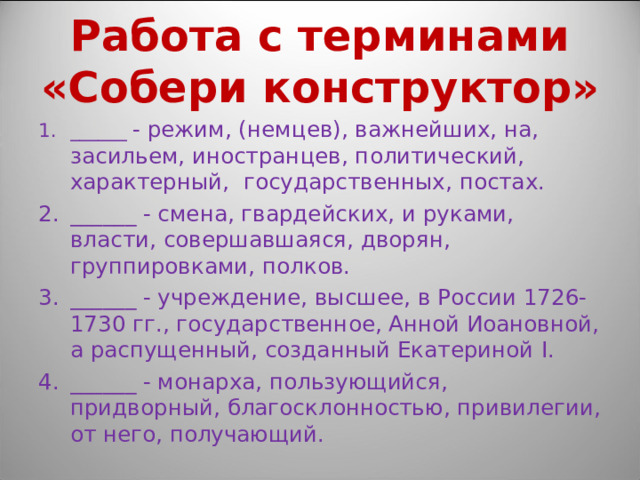 Работа с терминами «Собери конструктор» ______ - режим, (немцев), важнейших, на, засильем, иностранцев, политический, характерный, государственных, постах. ______ - смена, гвардейских, и руками, власти, совершавшаяся, дворян, группировками, полков. ______ - учреждение, высшее, в России 1726-1730 гг., государственное, Анной Иоановной, а распущенный, созданный Екатериной I . ______ - монарха, пользующийся, придворный, благосклонностью, привилегии, от него, получающий. 
