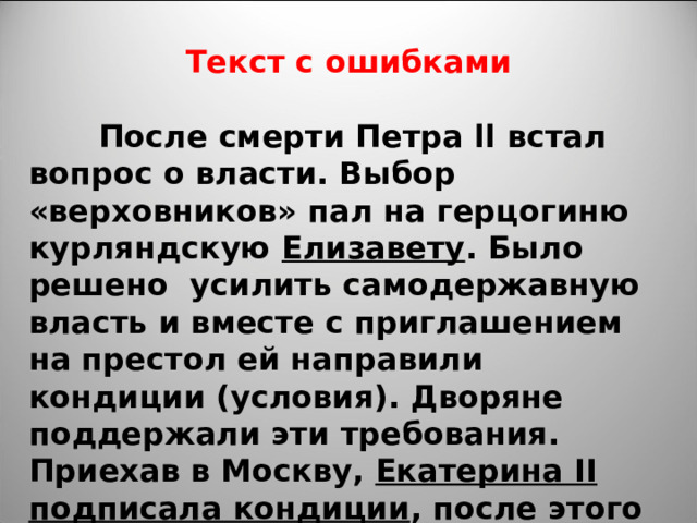 Текст с ошибками   После смерти Петра ll встал вопрос о власти. Выбор «верховников» пал на герцогиню курляндскую Елизавету . Было решено усилить самодержавную власть и вместе с приглашением на престол ей направили кондиции (условия). Дворяне поддержали эти требования. Приехав в Москву, Екатерина II подписала кондиции , после этого она стала императрицей. 