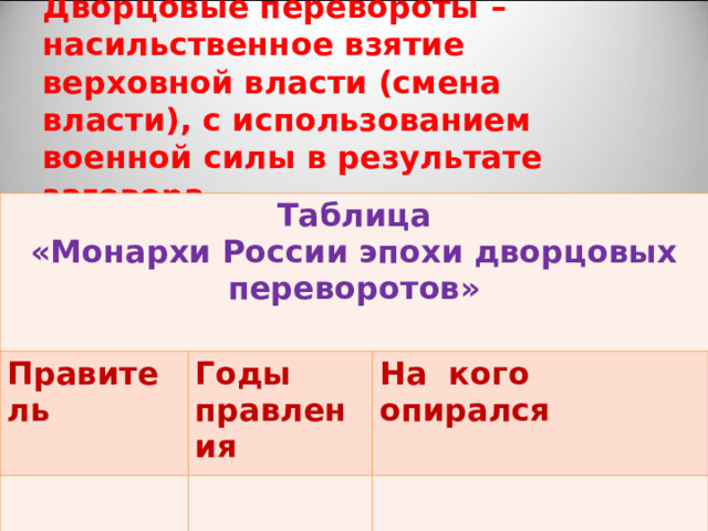 Дворцовые перевороты – насильственное взятие верховной власти (смена власти), с использованием военной силы в результате заговора. Таблица «Монархи России эпохи дворцовых переворотов»  Правитель Годы правления На кого опирался 
