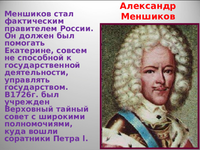Александр Меншиков Меншиков стал фактическим правителем России. Он должен был помогать Екатерине, совсем не способной к государственной деятельности, управлять государством. В1726г. был учрежден Верховный тайный совет с широкими полномочиями, куда вошли соратники Петра l . 