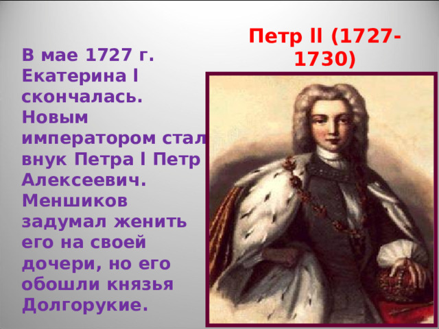 Петр ll (1727-1730) В мае 1727 г. Екатерина l скончалась. Новым императором стал внук Петра l Петр Алексеевич. Меншиков задумал женить его на своей дочери, но его обошли князья Долгорукие. 