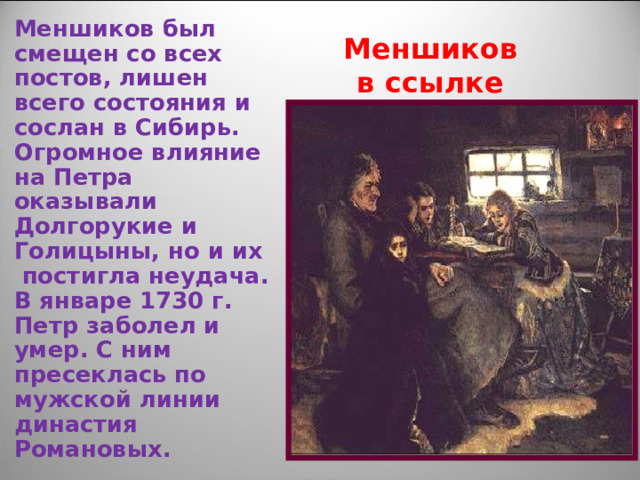 Меншиков был смещен со всех постов, лишен всего состояния и сослан в Сибирь. Огромное влияние на Петра оказывали Долгорукие и Голицыны, но и их постигла неудача. В январе 1730 г. Петр заболел и умер. С ним пресеклась по мужской линии династия Романовых. Меншиков в ссылке 