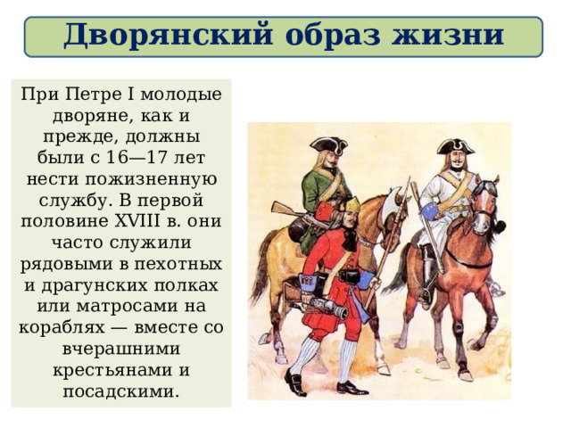 Дворянский образ жизни При Петре I молодые дворяне, как и прежде, должны были с 16—17 лет нести пожизненную службу. В первой половине XVIII в. они часто служили рядовыми в пехотных и драгунских полках или матросами на кораблях — вместе со вчерашними крестьянами и посадскими. 