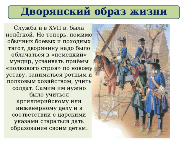 Дворянский образ жизни Служба и в XVII в. была нелёгкой. Но теперь, помимо обычных боевых и походных тягот, дворянину надо было облачаться в «немецкий» мундир, усваивать приёмы «полкового строя» по новому уставу, заниматься ротным и полковым хозяйством, учить солдат. Самим им нужно было учиться артиллерийскому или инженерному делу и в соответствии с царскими указами стараться дать образование своим детям. 