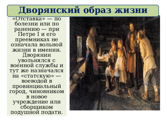 Дворянский образ жизни «Отставка» — по болезни или по ранению — при Петре I и его преемниках не означала вольной жизни в имении. Дворянин увольнялся с военной службы и тут же назначался на «статскую» — воеводой в провинциальный город, чиновником в новое учреждение или сборщиком подушной подати. 