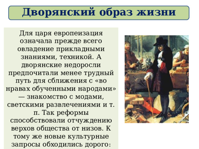 Дворянский образ жизни Для царя европеизация означала прежде всего овладение прикладными знаниями, техникой. А дворянские недоросли предпочитали менее трудный путь для сближения с «во нравах обученными народами» — знакомство с модами, светскими развлечениями и т. п. Так реформы способствовали отчуждению верхов общества от низов. К тому же новые культурные запросы обходились дорого: чтобы жить «по-европейски» (иметь хороший дом, модную одежду, карету, учителей для детей), нужно было иметь не менее 100 крепостных 