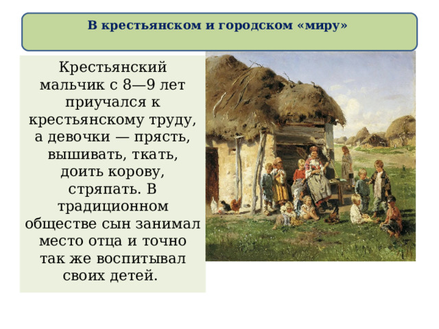 В крестьянском и городском «миру»   Крестьянский мальчик с 8—9 лет приучался к крестьянскому труду, а девочки — прясть, вышивать, ткать, доить корову, стряпать. В традиционном обществе сын занимал место отца и точно так же воспитывал своих детей. 
