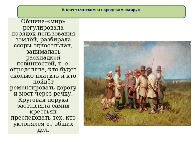 В крестьянском и городском «миру»   Община-«мир» регулировала порядок пользования землёй, разбирала ссоры односельчан, занималась раскладкой повинностей, т. е. определяла, кто будет сколько платить и кто пойдёт ремонтировать дорогу и мост через речку. Круговая порука заставляла самих крестьян преследовать тех, кто уклонялся от общих дел. 