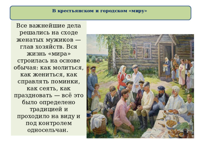В крестьянском и городском «миру»   Все важнейшие дела решались на сходе женатых мужиков — глав хозяйств. Вся жизнь «мира» строилась на основе обычая: как молиться, как жениться, как справлять поминки, как сеять, как праздновать — всё это было определено традицией и проходило на виду и под контролем односельчан. 