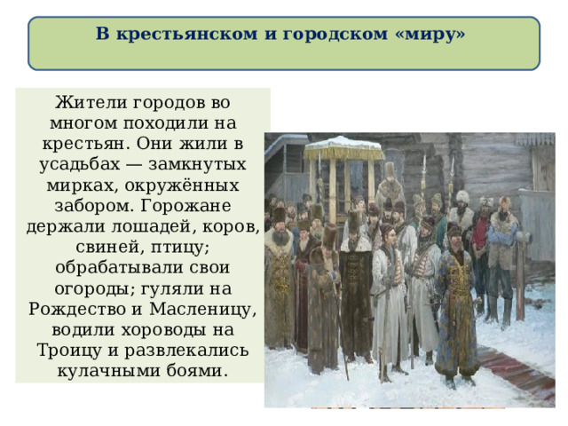 В крестьянском и городском «миру»   Жители городов во многом походили на крестьян. Они жили в усадьбах — замкнутых мирках, окружённых забором. Горожане держали лошадей, коров, свиней, птицу; обрабатывали свои огороды; гуляли на Рождество и Масленицу, водили хороводы на Троицу и развлекались кулачными боями. 
