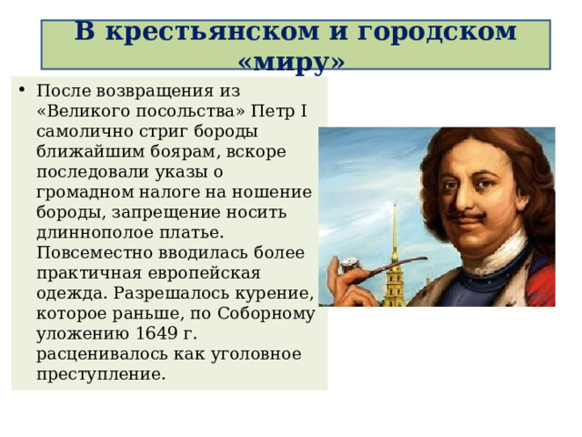  В крестьянском и городском «миру»   После возвращения из «Великого посольства» Петр I самолично стриг бороды ближайшим боярам, вскоре последовали указы о громадном налоге на ношение бороды, запрещение носить длиннополое платье. Повсеместно вводилась более практичная европейская одежда. Разрешалось курение, которое раньше, по Соборному уложению 1649 г. расценивалось как уголовное преступление.  