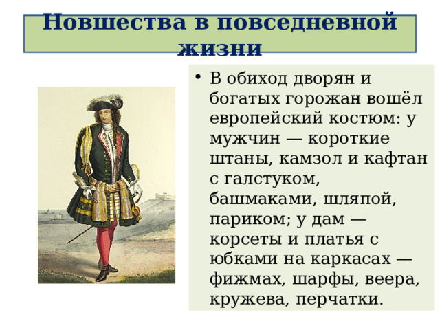 Новшества в повседневной жизни В обиход дворян и богатых горожан вошёл европейский костюм: у мужчин — короткие штаны, камзол и кафтан с галстуком, башмаками, шляпой, париком; у дам — корсеты и платья с юбками на каркасах — фижмах, шарфы, веера, кружева, перчатки. 