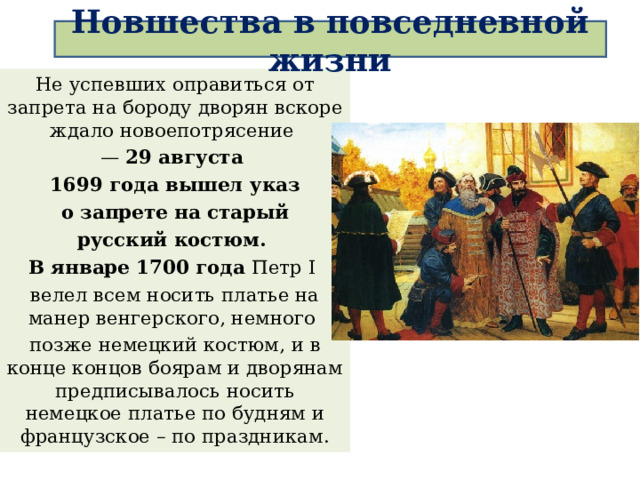Новшества в повседневной жизни Не успевших оправиться от запрета на бороду дворян вскоре ждало новоепотрясение — 29 августа 1699 года вышел указ  о запрете на старый русский костюм. В январе 1700 года Петр I велел всем носить платье на манер венгерского, немного позже немецкий костюм, и в конце концов боярам и дворянам предписывалось носить немецкое платье по будням и французское – по праздникам. 